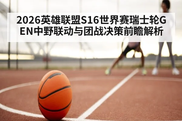 2026英雄联盟S16世界赛瑞士轮GEN中野联动与团战决策前瞻解析